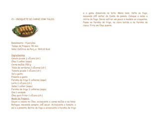 e a gema dissolvida no leite. Mexa bem. Volte ao fogo,
                                                                  mexendo até soltar do fundo da panela. Coloque a salsa e
21 – CROQUETE DE CARNE COM TALOS                                  retire do fogo. Deixe esfriar um pouco e modele os croquetes.
                                                                  Passe na farinha de trigo, na clara batida e na farinha de
                                                                  rosca. Frite em óleo quente.




Rendimento : 4 porções
Tempo de Preparo: 40 min
Valor Calórico da Porção: 364,62 Kcal

Ingredientes
Cebola picada ½ xícara (chá)
Óleo 1 colher (sopa)
Carne moída 250 g
Talos de verduras 2 xícaras (chá)
Tomate picado 1 xícara (chá)
Sal a gosto
Pimenta a gosto
Farinha de trigo 3 colheres (sopa)
Leite ¾ xícara (chá)
Salsa 1 colher (sopa)
Farinha de trigo 2 colheres (sopa)
Ovo 1 unidade
Óleo para fritar 1 xícara (chá)
Modo de Preparo:
Doure a cebola no óleo, acrescente a carne moída e os talos.
Refogue, mexendo sempre, até secar. Acrescente o tomate, o
sal e a pimenta. Retire do fogo e acrescente a farinha de trigo
 