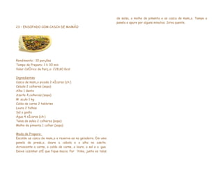 de salsa, o molho de pimenta e as casca de mamão. Tampe a
                                                                 panela e apure por alguns minutos. Sirva quente.
23 – ENSOPADO COM CASCA DE MAMÃO




Rendimento : 10 porções
Tempo de Preparo: 1 h 30 min
Valor Calórico da Porção: 228,60 Kcal

Ingredientes
Casca de mamão picada 2 xícaras (chá)
Cebola 2 colheres (sopa)
Alho 1 dente
Azeite 4 colheres (sopa)
Músculo 1 kg
Caldo de carne 2 tabletes
Louro 2 folhas
Sal a gosto
Água 4 xícaras (chá)
Talos de salsa 2 colheres (sopa)
Molho de pimenta 1 colher (sopa)

Modo de Preparo:
Escalde as casca de mamão e reserve-as na geladeira. Em uma
panela de pressão, doure a cebola e o alho no azeite.
Acrescente a carne, o caldo de carne, o louro, o sal e a água.
Deixe cozinhar até que fique macia. Por último, junte os talos
 