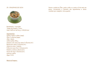 25 – ENSOPADO DE SOJA                        Doure a cebola no óleo, junte o alho e a carne e frite mais um
                                             pouco. Acrescente o restante dos ingredientes e deixe
                                             cozinhar por completo. Sirva quente.




Rendimento : 6 porções
Tempo de Preparo: 1 hora
Valor Calórico da Porção: 194,83 Kcal

Ingredientes
Cebola ralada 1 colher (sopa)
Óleo 2 colheres (sopa)
Alho 1 dente
Acém moído 250 g
Cenoura com casca em cubos 2 xícaras (chá)
Batata em cubos 2 xícaras (chá)
Caldo de carne 1 tablete
Folha de couve-flor 2 xícaras (chá)
Pimentão verde ½ xícara (chá)
Flocos de soja 2 xícaras (chá)
Colorau a gosto
Água 1 litro



Modo de Preparo:
 
