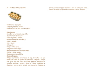 26 – FRANGO ENRIQUECIDO                                       colorau, cubra com papel alumínio e leve ao forno para assar.
                                                              Depois de assado, acrescente a mussarela e deixe derreter.




Rendimento : 6 porções
Tempo de Preparo: 30 min
Valor Calórico da Porção: 274,33 Kcal

Ingredientes
Proteína texturizada de soja 125 g
Água morna 3 xícaras (chá)
Caldo de galinha 1 tablete
Peito de frango em iscas 400 g
Limão ½ unidade
Alho 1 dente
Sal a gosto
Curry 1 colher (chá)
Orégano 1 colher (sopa)
Margarina para untar ½ colher (sopa)
Colorau 1 colher (sopa)
Mussarela em cubos 200 g
Modo de Preparo:
Coloque a proteína texturizada de soja de molho n a água
morna com caldo de galinha até amolecer. Tempere o frango
com limão, alho, sal, curry e orégano. Reserve. Assim que a
proteína amolecer, escorra, junte ao frango temperado e
disponha-o em um pirex untado com margarina. Salpique o
 