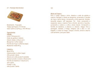 27 – FRANGO RECHEADO                     Sal



                                         Modo de Preparo:
                                         Para o creme, aqueça o leite, dissolva o caldo de galinha e
                                         reserve. Refogue a cebola na margarina, acrescente a farinha
                                         de trigo e deixe dourar. Acrescente o leite aquecido. Cozinhe,
                                         mexendo sempre, até engrossar. Por último, acrescente a
                                         mussarela, mexa e reserve. Para a farofa, derreta o toucinho,
Rendimento : 8 porções                   acrescente a cebola e o alho e deixe dourar. Acrescente a
Tempo de Preparo: 1 h 30 min             farinha de mandioca, a ameixa e o abacaxi. Salgue. Para a
Valor Calórico da Porção: 417,49 Kcal    montagem, desosse o frango, tempere com o alho e o sal.
                                         Espalhe o creme no frango, coloque a farofa, enrole e amarre
Ingredientes                             com barbante. Leve para assar.
CREME:
Leite 2 xícaras (chá)
Caldo de galinha ½ tablete
Cebola ralada ½ xícara (chá)
Margarina 1 colher (sopa)
Farinha de trigo 2 colheres (sopa)
Mussarela ralada 50 g

FAROFA:
Bacon 20 g
Cebola picada ½ colher (sopa)
Alho picado 1 dente
Ameixa em calda picada 4 unidades
Abacaxi picado e cozido 1 xícara (chá)
Farinha de mandioca 1 xícara (chá)
Sal a gosto
Frango 1 ½ Kg
Alho picado 1 dente
 