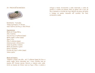 29 – FRICASSÊ DE MIÚDOS                                        refogue a moela. Acrescente o caldo reservado, o caldo de
                                                               galinha e o molho de pimenta. Bata as gemas com o suco de
                                                               limão restante e a farinha de trigo. Misture um pouco de molho
                                                               e coloque na panela, mexendo até cozinhar. No final,
                                                               acrescente a salsa.




Rendimento : 4 porções
Tempo de Preparo: 1 h 30 min
Valor Calórico da Porção: 266,79 Kcal

Ingredientes
Moela de frango 500 g
Alho 2 dentes
Suco de limão 3 colheres (sopa)
Molho inglês 1 colher (sopa)
Água 1 litro
Óleo 2 colheres (sopa)
Cebola picada ½ xícara (chá)
Caldo de galinha 1 tablete
Molho de pimenta a gosto
Gema 2 unidades
Farinha de trigo 1 colher (sopa)
Salsa a gosto



Modo de Preparo:
Tempere a moela com alho , sal, 2 colheres (sopa) de limão e
molho inglês. Deixe descansar por 1 hora. Cozinhe bem as
moelas até ficarem macias. Escorra e reserve este caldo.
Corte as moelas em fatias. Leve ao fogo o óleo, a cebola e
 