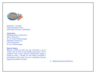 Rendimento : 4 porções
Tempo de Preparo: 30 min
Valor Calórico da Porção: 380,90 Kcal

Ingredientes
Farinha de milho 1 ½ xícara (chá)
Água ½ xícara (chá)
Açúcar cristal 4 colheres (sopa)
Amendoim ½ xícara (chá)
Leite 2 xícara (chá)
Açúcar 2 colheres (sopa)

Modo de Preparo:
Misture a farinha de milho com água. Acrescente o açúcar
cristal e leve ao forno em uma assadeira para secar. Torre o
amendoim, retire a pele e passe no liquidificador. Despeje a
farinha de milho, já torrada, em uma vasilha. Acrescente o
leite (quente ou frio), junte o açúcar e o amendoim e sirva em
seguida, para mantê-lo crocante.
                                                                 5 - GELÉIA DE CASCA DE FRUTAS
 