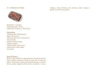 32 – LINGÜIÇA AO TRIGO                                          desligue o fogo. Verifique o sal, adicione a salsa e tampe a
                                                                panela. Sirva com arroz quente.




Rendimento : 6 porções
Tempo de Preparo: 30 min
Valor Calórico da Porção: 363,41 Kcal

Ingredientes
Trigo para kibe 2 xícaras (chá)
Água ½ xícara (chá)
Folhas de couve-flor 2 xícaras (chá)
Alho 2 dentes
Azeite 2 colheres (sopa)
Lingüiça 3 gomos
Tomate picado 1 xícara (chá)
Salsa picada 1 colher (sopa)
Sal a gosto




Modo de Preparo:
Deixe o trigo de molho na água quente por 15 minutos. Escorre
bem e reserve. Refogue as folhas de couve-flor no alho e no
azeite. Acrescente a lingüiça previamente assada e o tomate.
Deixe cozinhar. Quando estiver pronto, acrescente o trigo e
 