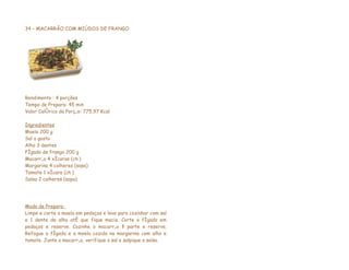 34 – MACARRÃO COM MIÚDOS DE FRANGO




Rendimento : 4 porções
Tempo de Preparo: 45 min
Valor Calórico da Porção: 775,97 Kcal

Ingredientes
Moela 200 g
Sal a gosto
Alho 3 dentes
Fígado de frango 200 g
Macarrão 4 xícaras (chá)
Margarina 4 colheres (sopa)
Tomate 1 xícara (chá)
Salsa 2 colheres (sopa)




Modo de Preparo:
Limpe e corte a moela em pedaços e leve para cozinhar com sal
e 1 dente de alho até que fique macia. Corte o fígado em
pedaços e reserve. Cozinhe o macarrão à parte e reserve.
Refogue o fígado e a moela cozida na margarina com alho e
tomate. Junte o macarrão, verifique o sal e salpique a salsa.
 