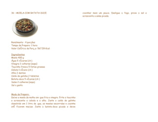 36 – MOELA COM BATATA-DOCE                                        cozinhar mais um pouco. Desligue o fogo, prove o sal e
                                                                  acrescente a salsa picada.




Rendimento : 4 porções
Tempo de Preparo: 1 hora
Valor Calórico da Porção: 567,59 Kcal

Ingredientes
Moela 400 g
Água 5 xícaras (chá)
Vinagre 2 colheres (sopa)
Toucinho fresco 5 fatias grossas
Cebola 1 xícara (chá)
Alho 2 dentes
Caldo de galinha 2 tabletes
Batata-doce 5 xícaras (chá)
Salsa 2 colheres (sopa)
Sal a gosto



Modo de Preparo:
Deixe a moela de molho em água fria e vinagre. Frite o toucinho
e acrescente a cebola e o alho. Junte o caldo de galinha
dissolvido em 1 litro de água, as moelas escorridas e cozinhe
até ficarem macias. Junte a batata-doce picada e deixe
 