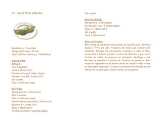37 – OMELETE DE VERDURA                 Sal a gosto

                                        MOLHO VERDE:
                                        Margarina ½ colher (sopa)
                                        Farinha de trigo 1 ½ colher (sopa)
                                        Água 1 ½ xícara (chá)
                                        Sal a gosto
                                        Talos 1 xícara (chá)

                                        Modo de Preparo:
                                        Bata todos os ingredientes da massa no liquidificador. Divida a
Rendimento : 4 porções                  massa e frite em uma frigideira de modo que rendam oito
Tempo de Preparo: 30 min                omeletes. Refogue em uma panela a cebola e o alho no óleo,
Valor Calórico da Porção: 328,44 Kcal   acrescente o tomate picado e a escarola. Misture a água com a
                                        farinha de milho. Acrescente ao refogado. Verifique o sal.
Ingredientes                            Recheie as omeletes e enrole em formato de panqueca. Bata
MASSA:                                  todos os ingredientes do molho verde no liquidificador e leve
Ovo 4 unidades                          ao fogo para engrossar. Coloque as omeletes recheadas em um
Leite ¼ xícara (chá)                    refratário e cubra com o molho verde. Sirva quente.
Farinha de trigo 1 colher (sopa)
Fermento em pó 1 colher (chá)
Sal a gosto
Óleo 2 colheres (sopa)

RECHEIO:
Cebola picada ½ xícara (chá)
Alho 3 dentes
Óleo 3 colheres (sopa)
Tomate maduro (picado) ½ xícara (chá)
Escarola 6 xícaras (chá)
Água ½ xícara (chá)
Farinha de milho 6 colheres (sopa)
 