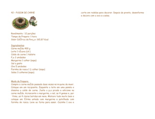 42 – PUDIM DE CARNE                                             corte em rodelas para decorar. Depois de pronto, desenforme
                                                                e decore com o ovo e a salsa.




Rendimento : 12 porções
Tempo de Preparo: 1 hora
Valor Calórico da Porção: 165,87 Kcal

Ingredientes
Carne moída 400 g
Leite 1 xícara (chá)
Caldo de carne 1 tablete
Pão 2 unidades
Margarina 1 colher (sopa)
Sal a gosto
Ovo 5 unidades
Farinha de rosca 1 ½ colher (sopa)
Salsa 3 colheres (sopa)



Modo de Preparo:
Compre a carne moída passada duas vezes na máquina de moer.
Coloque em um recipiente. Esquente o leite em uma panela e
dissolva o caldo de carne. Junte o pão picado e adicione na
carne moída. Acrescente a margarina, o sal, as 4 gemas e, por
último, as 4 claras batidas em neve. Misture tudo muito bem e
coloque em fôrma untada com margarina e polvilhada com
farinha de rosca. Leve ao forno para assar. Cozinhe 1 ovo e
 