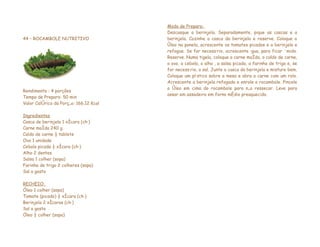 Modo de Preparo:
                                        Descasque a berinjela. Separadamente, pique as cascas e a
44 – ROCAMBOLE NUTRITIVO                berinjela. Cozinhe a casca da berinjela e reserve. Coloque o
                                        óleo na panela, acrescente os tomates picados e a berinjela e
                                        refogue. Se for necessário, acrescente água, para ficar úmido.
                                        Reserve. Numa tigela, coloque a carne moída, o caldo de carne,
                                        o ovo, a cebola, o alho , a salsa picada, a farinha de trigo e, se
                                        for necessário, o sal. Junte a casca da berinjela e misture bem.
                                        Coloque um plástico sobre a mesa e abra a carne com um rolo.
                                        Acrescente a berinjela refogada e enrole o rocambole. Pincele
                                        o óleo em cima do rocambole para não ressecar. Leve para
Rendimento : 4 porções
                                        assar em assadeira em forno médio preaquecido.
Tempo de Preparo: 50 min
Valor Calórico da Porção: 166,12 Kcal

Ingredientes
Casca de berinjela 1 xícara (chá)
Carne moída 240 g
Caldo de carne ½ tablete
Ovo 1 unidade
Cebola picada ½ xícara (chá)
Alho 2 dentes
Salsa 1 colher (sopa)
Farinha de trigo 2 colheres (sopa)
Sal a gosto

RECHEIO:
Óleo 1 colher (sopa)
Tomate (picado) ½ xícara (chá)
Berinjela 2 xícaras (chá)
Sal a gosto
Óleo ½ colher (sopa)
 