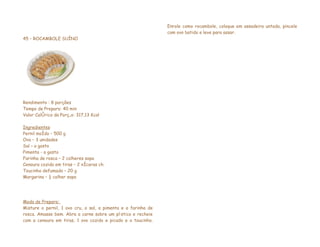 Enrole como rocambole, coloque em assadeira untada, pincele
                                                               com ovo batido e leve para assar.
45 – ROCAMBOLE SUÍNO




Rendimento : 8 porções
Tempo de Preparo: 40 min
Valor Calórico da Porção: 317,13 Kcal

Ingredientes
Pernil moído – 500 g
Ovo – 3 unidades
Sal – a gosto
Pimenta - a gosto
Farinha de rosca – 2 colheres sopa
Cenoura cozida em tiras – 2 xícaras chá
Toucinho defumado – 20 g
Margarina – ½ colher sopa




Modo de Preparo:
Misture o pernil, 1 ovo cru, o sal, a pimenta e a farinha de
rosca. Amasse bem. Abra a carne sobre um plástico e recheie
com a cenoura em tiras, 1 ovo cozido e picado e o toucinho.
 