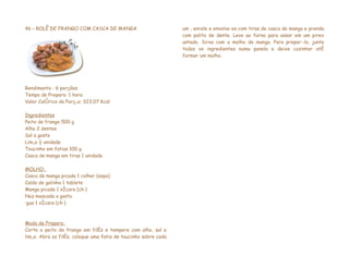 46 – ROLÊ DE FRANGO COM CASCA DE MANGA                           um , enrole e envolve-os com tiras de casca de manga e prenda
                                                                 com palito de dente. Leve ao forno para assar em um pirex
                                                                 untado. Sirva com o molho de manga. Para prepará-lo, junte
                                                                 todos os ingredientes numa panela e deixe cozinhar até
                                                                 formar um molho.




Rendimento : 6 porções
Tempo de Preparo: 1 hora
Valor Calórico da Porção: 323,07 Kcal

Ingredientes
Peito de frango 500 g
Alho 2 dentes
Sal a gosto
Limão ½ unidade
Toucinho em fatias 100 g
Casca de manga em tiras 1 unidade

MOLHO:
Casca de manga picada 1 colher (sopa)
Caldo de galinha 1 tablete
Manga picada 1 xícara (chá)
Noz moscada a gosto
água 1 xícara (chá)



Modo de Preparo:
Corte o peito de frango em filés e tempere com alho, sal e
limão. Abra os filés, coloque uma fatia de toucinho sobre cada
 