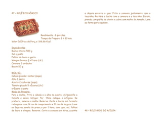 47 – ROLÊ ECONÔMICO                                              e depois escorra a água. Frite a cenoura juntamente com o
                                                                 toucinho. Recheie o bucho com a cenoura e o toucinho. Enrole,
                                                                 prenda com palito de dente e cubra com molho de tomate. Leve
                                                                 ao forno para aquecer.




                            Rendimento : 8 porções
                            Tempo de Preparo: 1 h 30 min
Valor Calórico da Porção: 166,66 Kcal

Ingredientes
Bucho inteiro 500 g
Sal a gosto
Folhas de louro a gosto
Vinagre branco ½ xícara (chá)
Cenoura 2 unidades
Bacon 50 g

MOLHO:
Cebola picada 1 colher (sopa)
Alho 1 dente
Azeite 2 colheres (sopa)
Tomate picado 5 xícaras (chá)
orégano a gosto
Modo de Preparo:
Para o molho, frite a cebola e o alho no azeite. Acrescente o
tomate e deixe refogar. Por último coloque o orégano. Se
preferir, peneire o molho. Reserve. Corte o bucho em formato
retangular com 16 cm de comprimento e 10 cm de largura. Leve
ao fogo na panela de pressão por 1 hora, com água, sal, folhas
de louro e vinagre. Reserve. Corte a cenoura em tiras, cozinhe   48 – ROLINHOS DE ACELGA
 