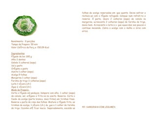 folhas de acelga reservadas em água quente. Deixe esfriar e
                                                                   recheie-as com o fígado refogado. Coloque num refratário e
                                                                   reserve. Á parte, doure 2 colheres (sopa) de cebola na
                                                                   margarina, acrescente 2 colheres (sopa) de farinha de trigo,
                                                                   mexa bem. Acrescente o leite e a água aquecidos aos poucos e
                                                                   continue mexendo. Cubra a acelga com o molho e sirva com
                                                                   arroz.



Rendimento : 9 porções
Tempo de Preparo: 50 min
Valor Calórico da Porção: 150,09 Kcal

Ingredientes
Fígado de boi 300 g
Alho 2 dentes
Cebola 3 colheres (sopa)
Sal a gosto
Orégano a gosto
Azeite 1 colher (sopa)
Acelga 9 folhas
Margarina 1 colher (sopa)
Farinha de trigo 3 colheres (sopa)
Leite 1 xícara (chá)
Água ½ xícara (chá)
Modo de Preparo:
Corte o fígado em pedaços, tempere com alho, 1 colher (sopa)
de cebola, sal, orégano e frite-os no azeite. Reserve. Corte o
fundo da acelga (parte branca, mais firma) em tirinhas finas.
Reserve a parte de cima das folhas. Misture o fígado frito, as
tirinhas de acelga, 1 xícara (chá) de água e 1 colher de farinha
                                                                   49 –SARDINHA COM LEGUMES
de trigo. Cozinhe até ficar macio. Separadamente, escalde as
 