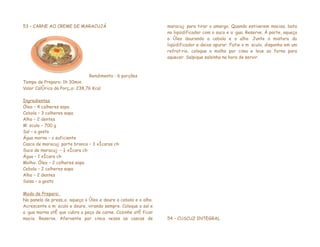 53 – CARNE AO CREME DE MARACUJÁ                                  maracujá para tirar o amargo. Quando estiverem macias, bata
                                                                 no liqüidificador com o suco e a água. Reserve. À parte, aqueça
                                                                 o óleo dourando a cebola e o alho. Junte a mistura do
                                                                 liqüidificador e deixe apurar. Fatie o músculo, disponha em um
                                                                 refratário, coloque o molho por cima e leve ao forno para
                                                                 aquecer. Salpique salsinha na hora de servir.



                               Rendimento : 6 porções
Tempo de Preparo: 1h 30min.
Valor Calórico da Porção: 238,76 Kcal

Ingredientes
Óleo – 4 colheres sopa
Cebola – 3 colheres sopa
Alho – 2 dentes
Músculo – 700 g
Sal – a gosto
Água morna – o suficiente
Casca de maracujá parte branca – 3 xícaras chá
Suco de maracujá – ¼ xícara chá
Água – 1 xícara chá
Molho: Óleo – 2 colheres sopa
Cebola – 2 colheres sopa
Alho – 2 dentes
Salsa – a gosto

Modo de Preparo:
Na panela de pressão, aqueça o óleo e doure a cebola e o alho.
Acrescente o músculo e doure, virando sempre. Coloque o sal e
a água morna até que cubra a peça de carne. Cozinhe até ficar
macia. Reserve. Afervente por cinco vezes as cascas de           54 – CUSCUZ INTEGRAL
 