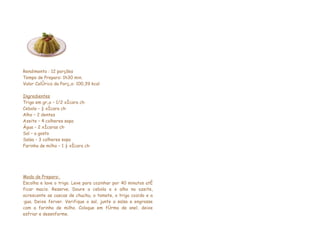 Rendimento : 12 porções
Tempo de Preparo: 1h30 min.
Valor Calórico da Porção: 100,39 kcal

Ingredientes
Trigo em grão – 1/2 xícara chá
Cebola – ½ xícara chá
Alho – 2 dentes
Azeite – 4 colheres sopa
Água – 2 xícaras chá
Sal – a gosto
Salsa – 3 colheres sopa
Farinha de milho – 1 ½ xícara chá




Modo de Preparo:
Escolha e lave o trigo. Leve para cozinhar por 40 minutos até
ficar macio. Reserve. Doure a cebola e o alho no azeite,
acrescente as cascas de chuchu, o tomate, o trigo cozido e a
água. Deixe ferver. Verifique o sal, junte a salsa e engrosse
com a farinha de milho. Coloque em fôrma de anel, deixe
esfriar e desenforme.
 