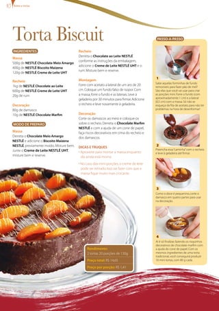 Torta Biscuit
Recheio
Derreta o Chocolate ao Leite NESTLÉ
conforme as instruções da embalagem,
adicione o Creme de Leite NESTLÉ UHT e o
rum.Misture bem e reserve.
Montagem
Forre com acetato a lateral de um aro de 20
cm.Coloque um fundo falso de isopor.Com
a massa,forre o fundo e as laterais.Leve à
geladeira por 30 minutos para firmar.Adicione
o recheio e leve novamente à geladeira.
Decoração
Corte os damascos ao meio e coloque-os
sobre o recheio.Derreta o Chocolate Marfim
NESTLÉ e com a ajuda de um cone de papel,
faça riscos decorativos em cima do recheio e
dos damascos.
Dicas e truques
• Aproveite para montar a massa enquanto
ela ainda está morna.
• No caso das mini-porções,o creme de leite
pode ser retirado.Isso vai fazer com que a
massa fique muito mais crocante.
Rendimento:
2 tortas 20 porções de 130g
Preço total: R$ 14,65
Preço por porção: R$ 1,41
Passo-a-passo
Aí é só finalizar,fazendo os risquinhos
decorativos de chocolate marfim com
a ajuda do cone de papel.Com os
mesmos ingredientes de uma torta
tradicional,você conseguirá produzir
16 mini tortas,com 80 g cada.
Como o doce é pequenino,corte o
damasco em quatro partes para usar
na decoração.
Preencha essa“caminha”com o recheio
e leve à geladeira até firmar.
Sabe aquelas forminhas de fundo
removíveis para fazer pão de mel?
São elas que você vai usar para criar
as porções mini.Forre o fundo (com
aproximadamente 1 cm) e a lateral
(0,5 cm) com a massa.Só não se
esqueça da fita de acetato,para não ter
problemas na hora de desenformar!
Ingredientes
Massa	
500g de NESTLÉ Chocolate Meio Amargo
400g de NESTLÉ Biscoito Maizena
120g de NESTLÉ Creme de Leite UHT
Recheio
1kg de NESTLÉ Chocolate ao Leite
600g de NESTLÉ Creme de Leite UHT
20g de rum
Decoração
80g de damasco
10g de NESTLÉ Chocolate Marfim
modo de preparo
Massa	
Derreta o Chocolate Meio Amargo
NESTLÉ e adicione o Biscoito Maizena
NESTLÉ,previamente moído.Misture bem.
Junte o Creme de Leite NESTLÉ UHT,
misture bem e reserve.
1
3
2
4
Bolos e tortas
 