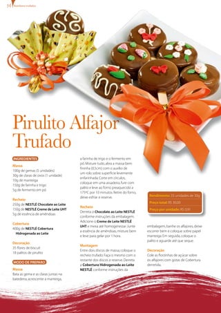 Ingredientes
Massa
100g de gemas (5 unidades)
30g de claras de ovos (1 unidade)
10g de manteiga
150g de farinha e trigo
5g de fermento em pó
Recheio
250g de NESTLÉ Chocolate ao Leite
150g de NESTLÉ Creme de Leite UHT
5g de essência de amêndoas
Cobertura
400g de NESTLÉ Cobertura
Hidrogenada ao Leite
Decoração
35 flores de biscuit
18 palitos de pirulito
MODO DE PREPARO
Massa
Bata as gema e as claras juntas na
batedeira,acrescente a manteiga,
Pirulito Alfajor
Trufado
a farinha de trigo e o fermento em
pó.Misture tudo,abra a massa bem
fininha (0,5cm) com o auxílio de
um rolo sobre superfície levemente
enfarinhada.Corte em círculos,
coloque em uma assadeira,fure com
palito e leve ao forno preaquecido a
175ºC por 10 minutos.Retire do forno,
deixe esfriar e reserve.
Recheio
Derreta o Chocolate ao Leite NESTLÉ
conforme instruções da embalagem.
Adicione o Creme de Leite NESTLÉ
UHT e mexa até homogeneizar.Junte
a essência de amêndoas,misture bem
e leve para gelar por 1 hora.
Montagem
Entre dois discos de massa,coloque o
recheio trufado.Faça o mesmo com o
restante dos discos e reserve.Derreta
a Cobertura Hidrogenada ao Leite
NESTLÉ conforme instruções da
embalagem,banhe os alfajores,deixe
escorrer bem e coloque sobre papel
manteiga.Em seguida,coloque o
palito e aguarde até que seque.
Decoração
Cole as florzinhas de açúcar sobre
os alfajores com gotas de Cobertura
derretida.
Rendimento: 33 unidades de 30g
Preço total: R$ 30,00
Preço por unidade: R$ 0,91
Bombons trufados
 