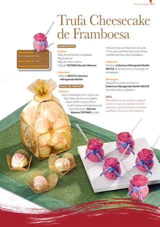Trufa Cheesecake
de Framboesa
misture e leve ao freezer por cerca de
1 hora,até que firme.Após esse tempo,
modele bolinhas e leve à geladeira.
Cobertura
Derreta a Cobertura Hidrogenda Marfim
NESTLÉ de acordo com as instruções da
embalagem.
Montagem
Mergulhe as trufas (recheio) na
Cobertura Hidrogenada Marfim NESTLÉ
derretida e leve à geladeira.
Dica
Para diferenciar seu produto,coloque
a trufa em saco de confeitar e encha
pequenos vasos de vidros ou similares
para festas.Sirva com mini-colheres.
Rendimento:
60 unidades de 20g
Preço total: R$ 18,37
Preço por unidade: R$ 0,31
IngredienteS
Recheio
300g de framboesas congeladas
30g de açúcar
600g de cream cheese
120g deTOSTINES Biscoito Maizena
Cobertura
380g de NESTLÉ Cobertura
Hidrogenada Marfim
MODO DE PREPARO
Recheio
Leve a framboesa com o açúcar ao
fogo baixo,até virar uma geléia.
Espere esfriar e acrescente o
cream cheese,homogeneizando
bem.Adicione o Biscoito
Maizena TOSTINES picado,
Bombons trufados
 