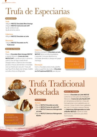 Ingredientes
Trufa
700g de NESTLÉ Chocolate Meio Amargo
250g de NESTLÉ Creme de Leite UHT
3g de canela em pó
2g de pimenta caiena
Cobertura
400g de NESTLÉ Chocolate ao Leite
Decoração
150g de NESTLÉ Chocolate em Pó
Tradicional
Modo de Preparo
Trufa
Pique o Chocolate Meio Amargo NESTLÉ
e reserve.Misture o Creme de Leite
NESTLÉ UHT,a canela em pó e a pimenta
caiena.Leve ao fogo e deixe ferver.
Despeje sobre a cobertura de chocolate
picado e misture até derreter o chocolate.
Leve ao freezer por cerca de 1 hora,até
que fique firme.Após esse tempo,modele
as trufas e leve ao refrigerador.
Rendimento:
70 unidades de 20g
Preço total: R$ 20,43
Preço por unidade: R$ 1,02
Trufa de Especiarias
Cobertura
Derreta e tempere o Chocolate ao Leite
NESTLÉ.Retire as trufas da geladeira
e aguarde 5 minutos.Banhe-as no
chocolate derretido e coloque em papel
manteiga.
Decoração
Com o chocolate ainda úmido,polvilhe
sobre a superfície das trufas o Chocolate
em Pó Tradicional NESTLÉ para decorar.
Bombons trufados
Trufa Tradicional
Mesclada
Rendimento:
30 unidades de 30g
Preço total: R$ 12,97
Preço por unidade: R$ 0,15
Ingredientes
Recheio
500g de NESTLÉ Chocolate ao Leite
150g de NESTLÉ Creme de Leite UHT
150g de NESTLÉ Cobertura Hidrogenada
ao Leite
250g de NESTLÉ Cobertura Hidrogenada
Marfim
Modo de Preparo
Derreta o Chocolate ao Leite Nestlé
conforme as instruções da embalagem.
Adicione o Creme de Leite Nestlé UHT
em temperatura ambiente e mexa até
homogeneizar.Leve à geladeira por,no
mínimo,5 horas.Enrole e leve à geladeira
por mais 15 minutos e reserve.Derreta
as Coberturas Hidrogenadas ao Leite
e Marfim Nestlé e banhe as trufas
alternando as coberturas para efeito
marmorizado.
 