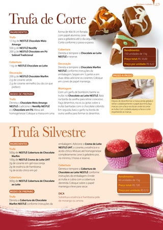 Trufa de Corte
Trufa Silvestre
Rendimento:
150 unidades de 15g
Preço total: R$ 33,00
Preço por unidade: R$ 0,22
Passo-a-passo
Depois de desenformara massa ainda gelada e
retirarcuidadosamente o papel alumínio,faça
marcas com a faca nos locais onde irá cortar
as trufas.Com cuidado,aqueça a faca e corte
respeitando as marcas.
forma de 40x18 cm forrada
com papel alumínio.Leve
para a geladeira até o dia seguinte.
Corte conforme o passo-a-passo.
Cobertura
Derreta e tempere o Chocolate ao Leite
NESTLÉ e reserve.
Decoração
Derreta e tempere o Chocolate Marfim
NESTLÉ conforme instruções da
embalagem.Separe em 3 partes e em
duas delas adicione os corantes.Coloque
em cones de papel manteiga.
Montagem
Com um garfo de bombom,banhe as
trufas no Chocolate ao Leite NESTLÉ.Bata
na borda da vasilha para retirar o excesso.
Faça desenhos,riscos ou gotas sobre a
trufas banhadas com o chocolate colorido.
Em seguida,bata o garfo na borda de
outra vasilha para formar os desenhos.
Ingredientes
Trufa
500g de NESTLÉ Cobertura de Chocolate
Marfim
100g de NESTLÉ Creme de Leite UHT
2g de corante em gel rosa cereja
2g de essência de framboesa
1g de ácido cítrico em pó
Cobertura
300g de NESTLÉ Cobertura de Chocolate
ao Leite
Modo de Preparo
Trufa
Derreta a Cobertura de Chocolate
Marfim NESTLÉ conforme instruções da
embalagem.Adicione o Creme de Leite
NESTLÉ UHT,o corante,a essência e o
ácido cítrico.Misture até homogeneizar
completamente.Leve à geladeira por,
no mínimo,3 horas e reserve.
Cobertura
Derreta e tempere a Cobertura de
Chocolate ao Leite NESTLÉ conforme
instruções da embalagem.Enrole
as trufas e cubra com a cobertura
derretida.Coloque sobre o papel
manteiga e leve para secar.
Dica
Substitua a essência e framboesa pela
de morango ou amora.
Rendimento:
60 unidades de 15g
Preço total: R$ 7,85
Preço por unidade: R$ 0,13
Ingredientes
Trufa
1,5 kg de NESTLÉ Chocolate Meio
Amargo
500 g de NESTLÉ Nestilly
200 g de NESTLÉ Chocolate em Pó
Solúvel Tradicional
Cobertura
1 kg de NESTLÉ Chocolate ao Leite
Decoração
200 g de NESTLÉ Chocolate Marfim
2 g de corante verde
2 g de corante vermelho (ou da cor que
preferir)
Modo de Preparo
Trufa
Derreta o Chocolate Meio Amargo
NESTLÉ e adicione o Nestilly NESTLÉ
e o Chocolate em Pó.Mexa até
homogeneizar.Coloque a massa em uma
Bombons trufados
 