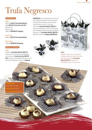 Ingredientes
Trufa
500g de NESTLÉ Chocolate Marfim
100g NESTLÉ Creme de Leite UHT
20g de mel
6g de vodka
100g de Negresco Topping
Cobertura
400g de NESTLÉ Chocolate Marfim
Decoração
150g de Negresco Topping
MODO DE PREPARO
Trufa
Derreta o Chocolate Marfim NESTLÉ
conforme as instruções da embalagem
e acrescente o Creme de Leite NESTLÉ
UHT, o mel e a vodka.Mexa até obter uma
massa homogênea e misture o Topping
Trufa Negresco
NEGRESCO.Leve ao freezer por uma hora
em recipiente coberto.Retire do freezer
e faça pequenas bolas.Leve ao freezer
novamente por mais 15 minutos.
Derreta o Chocolate Marfim NESTLÉ e
faça a temperagem conforme instruções
da embalagem.Retire as trufas do freezer,
banhe-as no Chocolate Marfim NESTLÉ e
polvilhe o biscoito Topping NEGRESCO.
Dica
Agregue valor aos seus produtos.
Coloque cada trufa dentro de uma
forminha feita com Chocolate
Blend NESTLÉ.Capriche na
embalagem que é venda certa!
Rendimento:
30 unidades de 40g
Preço total: R$ 10,00
Preço por porção: R$ 0,34
Bombons trufados
 
