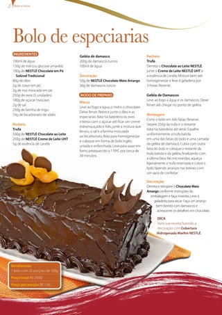 INGREDIENTES
100ml de água
150g de mel (ou glucose amarela)
100g de NESTLÉ Chocolate em Pó
Solúvel Tradicional
80g de óleo
2g de cravo em pó
2g de noz moscada em pó
250g de ovos (5 unidades)
180g de açúcar mascavo
2g de sal
250g de farinha de trigo
10g de bicarbonato de sódio
Recheio
Trufa
500g de NESTLÉ Chocolate ao Leite
250g de NESTLÉ Creme de Leite UHT
5g de essência de canela
Geléia de damasco
200g de damascos turcos
100ml de água
Decoração
50g de NESTLÉ Chocolate Meio Amargo
30g de damascos turcos
MODO DE PREPARO
Massa
Leve ao fogo a água,o mel e o chocolate.
Deixe ferver.Retire e junte o óleo e as
especiarias.Bata na batedeira os ovos
inteiros com o açúcar até ficar um creme
esbranquiçado e fofo,junte a mistura que
ferveu,o sal e a farinha misturada
ao bicarbonato.Bata para homogeneizar
e coloque em forma de bolo inglês,
untada e enfarinhada.Leve para assar em
forno preaquecido a 170ºC por cerca de
30 minutos.
Recheio
Trufa
Derreta o Chocolate ao Leite NESTLÉ,
junte o Creme de Leite Nestlé UHT e
a essência de canela.Misture bem até
homogeneizar e leve à geladeira por
3 horas.Reserve.
Geléia de Damascos
Leve ao fogo a água e os damascos.Deixe
ferver até chegar no ponto de geléia.
Montagem
Corte o bolo em três fatias.Reserve.
Separe 250g da trufa e o restante
bata na batedeira até aerar.Espalhe
uniformemente a trufa batida
em uma das fatias do bolo e uma camada
da geléia de damasco.Cubra com outra
fatia do bolo e coloque o restante da
trufa batida e da geléia,finalizando com
a última fatia.No microondas,aqueça
ligeiramente a trufa reservada e cubra o
bolo,fazendo arranjos nas laterais com
um saco de confeitar.
Decoração
Derreta e tempere o Chocolate Meio
Amargo conforme instruções da
embalagem e faça moedas.Leve à
geladeira para secar. Faça um arranjo
bem bonito com damascos e
acrescente osdetalhes em chocolate.
Dica
Varie sua receita fazendo a
decoração com Cobertura
Hidrogenada Marfim NESTLÉ..
Bolo de especiarias
Bolos e tortas
Rendimento:
1 bolo com 20 porções de 100g
Preço total: R$ 29,00
Preço por porção: R$ 1,45
 