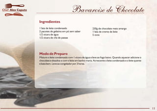 Modo de Preparo
Misture o leite condensado com 1 xícara de água e leve ao fogo baixo. Quando aquecer adicione o
chocolate e dissolva-o com o leite em banho-maria. Acrescente o leite condensado e o leite quente
e bata bem. Leve ao congelador por 3 horas.
Ingredientes
1 lata de leite condensado 230g de chocolate meio amargo
2 pacotes de gelatina em pó sem saber 1 lata de creme de leite
1/2 xícara de água 5 ovos
1/2 xícara de chá de passas
11
Alex CaputoChef Bavaroise de Chocolate
 