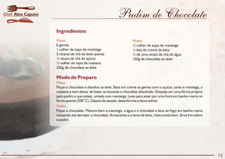 Pudim de Chocolate
Modo de Preparo
Massa
Molho
Pique o chocolate e dissolva no leite. Bata em creme as gemas com o açúcar, junte a manteiga, a
maisena e sem deixar de bater acrescente o chocolate dissolvido. Despeje em uma fôrma própria
para pudim e que esteja untada com manteiga. Leve para assar por uma hora em banho-maria no
forno quente (200 °C). Depois de assado, desenforme e deixe esfriar.
Pique o chocolate. Misture bem a manteiga, a água e o chocolate e leve ao fogo em banho-maria
mexendo até derreter o chocolate. Acrescente o creme de leite, misturando bem. Sirva frio sobre
o pudim.
Ingredientes
Massa Molho
6 gemas ½ colher de sopa de manteiga
1 colher de sopa de manteiga ½ lata de creme de leite
2 xícaras de chá de leite quente ¼ de uma xícara de chá de água
½ xícara de chá de açúcar 150g de chocolate ao leite
½ colher de sopa de maisena
250g de chocolate ao leite
13
Alex CaputoChef
 
