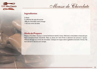 Mousse de Chocolate
Modo de Preparo
Pique o chocolate. Aqueça o creme de leite em banho-maria. Adicione o chocolate e mexa até que
fique completamente dissolvido. Bata as claras em neve firme e adicione aos poucos o açúcar.
Misture devagar ao creme de chocolate. Coloque em taças e leve à geladeira durante 3 horas. Na
hora de servir decore com cerejas.
Ingredientes
3 claras
2 colheres de sopa de açúcar
180g de chocolate meio amargo
1 lata de creme de leite
15
Alex CaputoChef
 