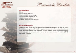 Biscoitos de Chocolate
Modo de Preparo
Pique o chocolate. Bata as claras em neve e acrescente aos poucos o açúcar até obter um suspiro
firme. Adicione aos poucos a farinha de trigo peneirada junto com o fermento, o chocolate e as
raspas de laranja, mexendo tudo levemente. Em uma assadeira untada com manteiga despeje
pequenas porções de massa distanciadas umas das outras e leve para assar em forno baixo (125 °C)
por cerca de 10 minutos.
Ingredientes
8 claras
2 xícaras de chá de açúcar
1 xícara de chá de farinha de trigo
1 xícara de chá de fermento em pó
180g de chocolate ao leite
2 colheres de chá de raspas de laranja
16
Alex CaputoChef
 