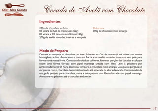 Cocada de Avelã com Chocolate
Modo de Preparo
Derreta e tempere o chocolate ao leite. Misture ao Gel de maracujá até obter um creme
homogêneo e liso. Acrescente o coco em flocos e as avelãs torradas, inteiras e sem pele para
formar uma massa firme. Com o auxílio de duas colheres, forme as porções das cocadas e coloque
sobre uma fôrma forrada com papel manteiga untada com óleo. Leve à geladeira por
aproximadamente 01 hora. Derreta e tempere o chocolate meio amargo. Coloque as porções no
recipiente com o chocolate derretido banhando até a metade da altura da cocada. Com o auxílio de
um garfo próprio para chocolate, retire e coloque em uma fôrma forrada com papel manteiga.
Armazene na geladeira até o chocolate endurecer.
Ingredientes
300g de chocolate ao leite
01 xícara de Gel de maracujá (300g) 500g de chocolate meio amargo
01 xícara e 1/3 de coco em flocos (100g)
200g de avelãs torradas, inteiras e sem pele
Cobertura
17
Alex CaputoChef
 
