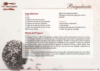 Brigadeirão
Modo de Preparo
Massa
Cobertura
Preaqueça o forno a 180 °C (temperatura média). Unte uma fôrma de pudim (com furo no meio)
com manteiga e polvilhe com farinha de trigo. No liquidificador, bata todos os ingredientes, exceto
o chocolate granulado, até obter uma massa homogênea. Transfira a massa para a fôrma untada e
leve ao forno por cerca de 1 hora. Enquanto o brigadeirão assa, prepare a cobertura. Quando
retirar do forno, passe uma faca de ponta redonda na lateral da fôrma e deixe esfriar. Para
desenformar, coloque um prato por cima da fôrma e vire de uma vez. Espalhe a cobertura no
brigadeirão e polvilhe com chocolate granulado.
Misture todos os ingredientes numa panela e leve ao fogo alto, mexendo sempre com uma colher
de pau. Quando ferver, abaixe o fogo e mexa até o brigadeiro soltar do fundo da panela por cerca
de 7 minutos. Desligue o fogo e deixe esfriar.
Ingredientes
Massa
Cobertura
50g de chocolate granulado
Manteiga e farinha de trigo para untar e
polvilhar7 ovos
7 colheres de sopa de açúcar
10 colheres de sopa de achocolatado
1 lata de leite condensado3 colheres de sopa de margarina
½ lata de leite3 colheres de sopa de óleo de canola
5 colheres de sopa de chocolate em pó1 colher de sopa de fermento em pó
1 colher de sopa de manteiga50g de coco ralado
18
Alex CaputoChef
 