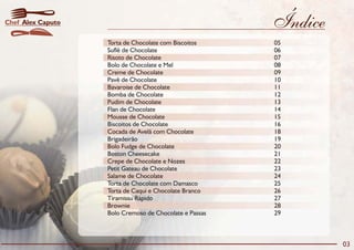 Índice
Torta de Chocolate com Biscoitos 05
Suflê de Chocolate 06
Risoto de Chocolate 07
Bolo de Chocolate e Mel 08
Creme de Chocolate 09
Pavê de Chocolate 10
Bavaroise de Chocolate 11
Bomba de Chocolate 12
Pudim de Chocolate 13
Flan de Chocolate 14
Mousse de Chocolate 15
Biscoitos de Chocolate 16
Cocada de Avelã com Chocolate 18
Brigadeirão 19
Bolo Fudge de Chocolate 20
Boston Cheesecake 21
Crepe de Chocolate e Nozes 22
Petit Gateau de Chocolate 23
Salame de Chocolate 24
Torta de Chocolate com Damasco 25
Torta de Caqui e Chocolate Branco 26
Tiramissu Rápido 27
Brownie 28
Bolo Cremoso de Chocolate e Passas 29
03
Alex CaputoChef
 