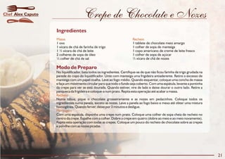 Crepe de Chocolate e Nozes
Modo de Preparo
No liquidificador, bata todos os ingredientes. Certifique-se de que não ficou farinha de trigo grudada na
parede do copo do liquidificador. Unte com manteiga uma frigideira antiaderente. Retire o excesso de
manteiga com um papel-toalha. Leve ao fogo médio. Quando esquentar, coloque uma concha de massa
e faça um movimento circular para que todo o fundo seja coberto. Com uma espátula, levante a pontinha
da crepe para ver se está dourada. Quando estiver, vire de lado e deixe dourar o outro lado. Retire a
panqueca da frigideira e coloque-a num prato. Repita esta operação até acabar a massa.
Numa tábua, pique o chocolate grosseiramente e as nozes em pedacinhos. Coloque todos os
ingredientes numa panela, exceto as nozes. Leve a panela ao fogo baixo e mexa até obter uma mistura
homogênea. Quando ferver, deixe por 3 minutos e desligue.
Com uma espátula, disponha uma crepe num prato. Coloque uma colher de sopa cheia de recheio no
centro da crepe. Espalhe com a colher. Dobre a crepe em quatro (dobre ao meio e ao meio novamente).
Repita esta operação com todas as crepes. Coloque um pouco do recheio de chocolate sobre as crepes
e polvilhe com as nozes picadas.
Recheio
Montagem
Ingredientes
Massa Recheio
1 ovo 1 tablete de chocolate meio amargo
1 xícara de chá de farinha de trigo 1 colher de sopa de manteiga
1 ½ xícara de chá de leite 1 copo americano de creme de leite fresco
2 colheres de sopa de óleo 1 colher de sopa de açúcar
½ colher de chá de sal ½ xícara de chá de nozes
21
Alex CaputoChef
 