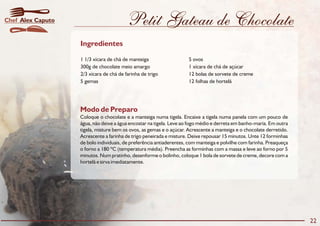 Petit Gateau de Chocolate
Modo de Preparo
Coloque o chocolate e a manteiga numa tigela. Encaixe a tigela numa panela com um pouco de
água, não deixe a água encostar na tigela. Leve ao fogo médio e derreta em banho-maria. Em outra
tigela, misture bem os ovos, as gemas e o açúcar. Acrescente a manteiga e o chocolate derretido.
Acrescente a farinha de trigo peneirada e misture. Deixe repousar 15 minutos. Unte 12 forminhas
de bolo individuais, de preferência antiaderentes, com manteiga e polvilhe com farinha. Preaqueça
o forno a 180 ºC (temperatura média). Preencha as forminhas com a massa e leve ao forno por 5
minutos. Num pratinho, desenforme o bolinho, coloque 1 bola de sorvete de creme, decore com a
hortelã e sirva imediatamente.
Ingredientes
1 1/3 xícara de chá de manteiga 5 ovos
300g de chocolate meio amargo 1 xícara de chá de açúcar
2/3 xícara de chá de farinha de trigo 12 bolas de sorvete de creme
5 gemas 12 folhas de hortelã
22
Alex CaputoChef
 