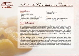 Torta de Chocolate com Damasco
Modo de Preparo
Recheio
Cobertura
Leve uma panela com o açúcar ao fogo alto para derreter. Com uma colher de pau, misture de vez
em quando até caramelar por, aproximadamente, 6 minutos. Aos poucos, adicione o creme de
leite fresco. Mexa bem para o caramelo dissolver. Quando a mistura estiver bem lisa, desligue o
fogo e reserve. Numa tigela, misture bem o damasco picado, as raspas de laranja, o sal, o restante
do creme de leite, as gemas e as nozes. Na panela com o caramelo, acrescente a mistura da tigela e
leve ao fogo médio por 5 minutos ou até engrossar, mexendo sem parar. Desligue o fogo e reserve.
Use o recheio quando ele estiver frio.
Com uma faca afiada, pique o chocolate. Misture com a manteiga numa tigela. Numa panela
pequena, leve ao fogo baixo cerca de dois dedos de água. Encaixe a tigela com a manteiga e o
chocolate picado sobre a panela com água para derreter em banho-maria. O segredo é não deixar
que a água encoste no fundo da tigela e tomar cuidado para que o encaixe dos recipientes seja
perfeito, evitando o vazamento de vapor. Mexa bem até o chocolate derreter totalmente. Retire a
tigelinha de cima da panela com água. Com o auxílio de uma espátula, cubra a superfície e as laterais
da torta com o chocolate derretido.
Ingredientes
Recheio
Cobertura
Raspas de 2 laranjas
1 pitada de sal1 xícara de chá de açúcar
4 gemas
1 ½ xícara de chá de creme de leite fresco
200g de chocolate meio amargo picado1 xícara de chá de damascos picados
3 colheres de sopa de manteiga½ xícara de chá de nozes picadas
24
Alex CaputoChef
 