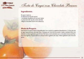 Torta de Caqui com Chocolate Branco
Modo de Preparo
Descasque os caquis e bata no liquidificador com o açúcar e a gelatina dissolvida em ½ xícara de chá
de água aquecida para derreter bem. Coloque em uma fôrma de abrir média molhada (24cm de
diâmetro) e leve à geladeira para firmar. Derreta o creme de leite com o chocolate branco até ficar
bem homogêneo. Espere esfriar e coloque sobre a gelatina de caqui. Volte à geladeira até a hora de
servir.
Ingredientes
8 caquis maduros
4 colheres de sopa de açúcar
1 envelope de gelatina em pó sem sabor
½ xícara de chá rasa de creme de leite
100g de chocolate branco de cobertura
25
Alex CaputoChef
 