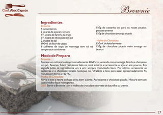 Brownie
Modo de Preparo
Brownie
Molho de Chocolate
OBS:
Prepare um refratário de aproximadamente 20x15cm, untando com manteiga, farinha e chocolate
em pó. Reserve. Num recipiente bata os ovos inteiros e acrescente o açúcar aos poucos. Em
seguida junte os ingredientes um a um, sempre misturando bem. Por último, acrescente as
castanhas e o chocolate picado. Coloque no refratário e leve para assar aproximadamente 45
minutos em forno a 180 º C.
Ferva o leite e retire do fogo ainda bem quente. Acrescente o chocolate picado. Misture bem até
que o molho fique homogêneo.
Servir o Brownie com o molho de chocolate e sorvete de baunilha ou creme.
Ingredientes
Brownie
Molho de Chocolate
150g de castanha do pará ou nozes picadas4 ovos inteiros
grosseiramente2 xícaras de açúcar comum
150g de chocolate amargo picado1½ xícara de farinha de trigo
1½ xícara de chocolate em pó
2 pitadas de sal
150ml. de leite fervente100ml. de licor de cacau
150g de chocolate picado meio amargo ou6 colheres de sopa de manteiga sem sal na
brancotemperatura ambiente
27
Alex CaputoChef
 