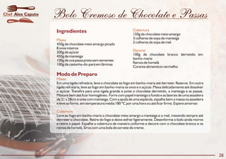 Bolo Cremoso de Chocolate e Passas
Modo de Preparo
Massa
Cobertura
Em uma tigela refratária, leve o chocolate ao fogo em banho-maria até derreter. Reserve. Em outra
tigela refratária, leve ao fogo em banho-maria os ovos e o açúcar. Mexa delicadamente até dissolver
o açúcar. Transfira para uma tigela grande e junte o chocolate derretido, a manteiga e as passas.
Misture bem até ficar homogêneo. Forre com papel manteiga o fundo e as laterais de uma assadeira
de 21 x 28cm e unte com manteiga. Com a ajuda de uma espátula, espalhe bem a massa na assadeira
e leve ao forno, em temperatura média 180 ºC por uma hora ou até ficar firme. Espere amornar.
Leve ao fogo em banho-maria o chocolate meio amargo a manteiga e o mel, mexendo sempre até
derreter o chocolate. Retire do fogo e deixe esfriar ligeiramente. Desenforme o bolo ainda morno
e retire o papel. Espalhe a cobertura de maneira uniforme e decore com o chocolate branco e os
ramos de hortelã. Sirva com uma bola de sorvete de creme.
Ingredientes Cobertura
Massa
Decorar
150g de chocolate meio amargo
3 colheres de sopa de manteiga
2 colheres de sopa de mel450g de chocolate meio amargo picado
8 ovos inteiros
200g de açúcar
100g de chocolate branco derretido em450g de manteiga
banho-maria100g de uva passa preta sem sementes
Ramos de hortelã100g de castanha-do-pará em lâminas
Corante alimentício vermelho
28
Alex CaputoChef
 