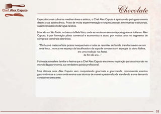 Chocolate
Especialista nas culinárias mediterrânea e asiática, o Chef Alex Caputo é apaixonado pela gastronomia
desde a sua adolescência. Fruto de muita experimentação e toques pessoais em receitas tradicionais,
suas receitas são de dar água na boca.
Nascido em São Paulo, no bairro da Bela Vista, onde se instalaram seus avós portugueses e italianos. Alex
Caputo, é por formação piloto comercial e economista e atuou por muitos anos no segmento de
compras e comércio eletrônico.
"Minha avó materna fazia pratos inesquecíveis e todas as reuniões de família transformavam-se em
uma festa... nunca me esqueço da bacalhoada e da sopa de tomates com aspargos da dona Idalina,
era uma tradição nas festas
de fim de ano..."
Foi nesta atmosfera familiar e festiva que o Chef Alex Caputo encontrou inspiração para sua incursão no
mundo da gastronomia, sua verdadeira paixão profissional.
Nos últimos anos Alex Caputo vem conquistando gourmets e gourmands, promovendo eventos
gastronômicos e cursos onde ensina suas técnicas de maneira personalizada atendendo a uma demanda
constante e crescente.
03
Alex CaputoChef
 