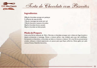 Torta de Chocolate com Biscoitos
Modo de Preparo
Unte uma fôrma redonda de 18cm. Derreta o chocolate amargo com o leite em fogo brando e
depois acrescente a manteiga. Deixe a mistura esfriar, mas cuidado para que não solidifique.
Acrescente os biscoitos, o chocolate ao leite e o branco e misture. Em uma fôrma previamente
untada, coloque a mistura apertando um pouco para que fique uniforme. Deixe gelar por pelo
menos 3 horas. Desinforme e sirva.
Ingredientes
300g de chocolate amargo em pedaços
2 colheres de sopa de leite
125g de manteiga derretida sem sal
125g de biscoitos maisena triturados
50g de chocolate branco picado
50g de chocolate ao leite picado
05
Alex CaputoChef
 
