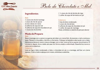 Bolo de Chocolate e Mel
Modo de Preparo
Bolo
Cobertura
Bata a manteiga com o açúcar e as gemas até obter um creme fofo. Acrescente o mel e continue a
bater. Peneire o chocolate, a farinha e o fermento. Coloque na batedeira alternando com o leite.
Adicione as claras em neve e misture devagar com a mão. Leve ao forno quente nos primeiros 10
minutos e, depois, forno médio até assar em forma untada e enfarinhada. Desenforme morno e
cubra com a cobertura.
Leve ao fogo o leite condensado, o leite, o chocolate em pó, e a manteiga, até ficar um creme
espesso. Cubra o bolo e salpique com nozes, amêndoas e castanhas.
Ingredientes
Bolo
Cobertura
1 ¼ xícara de chá de farinha de trigo
½ colher de sopa de fermento em pó
½ xícara de chá de manteiga
1 xícara de chá de açúcar ½ lata de leite condensado
2 ovos (claras em neve) ½ xícara de chá de leite
2 colheres de sopa de mel 3 colheres de sopa de chocolate em pó
4 colheres de sopa de chocolate em pó ½ colher de sopa de manteiga
½ xícara de chá de leite Nozes, amêndoas ou castanha-do-pará para decorar
08
Alex CaputoChef
 