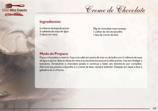 Creme de Chocolate
Modo de Preparo
Pique o chocolate e reserve. Faça uma calda em ponto de voar ou de bolha com 5 colheres de sopa
de água e açúcar. Bata as claras em neve e acrescente aos poucos à calda quente, mas sem desligar a
batedeira. Acrescente o chocolate picado e continue a bater até dissolve-lo por completo.
Adicione aos poucos a baunilha e o creme de leite, sempre batendo. Despeje em taças e leve à
geladeira de 3 a 4 horas.
Ingredientes
6 colheres de sopa de açúcar 90g de chocolate meio amargo
5 colheres de sopa de água 1 colher de chá de baunilha
2 claras em neve 1 lata de creme de leite
09
Alex CaputoChef
 