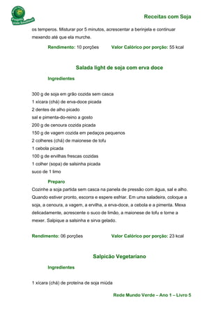 Receitas com Soja 
Rede Mundo Verde – Ano 1 – Livro 5 
os temperos. Misturar por 5 minutos, acrescentar a berinjela e continuar mexendo até que ela murche. 
Rendimento: 10 porções Valor Calórico por porção: 55 kcal 
Salada light de soja com erva doce 
Ingredientes 300 g de soja em grão cozida sem casca 1 xícara (chá) de erva-doce picada 2 dentes de alho picado sal e pimenta-do-reino a gosto 200 g de cenoura cozida picada 150 g de vagem cozida em pedaços pequenos 2 colheres (chá) de maionese de tofu 1 cebola picada 100 g de ervilhas frescas cozidas 1 colher (sopa) de salsinha picada suco de 1 limo 
Preparo Cozinhe a soja partida sem casca na panela de pressão com água, sal e alho. Quando estiver pronto, escorra e espere esfriar. Em uma saladeira, coloque a soja, a cenoura, a vagem, a ervilha, a erva-doce, a cebola e a pimenta. Mexa delicadamente, acrescente o suco de limão, a maionese de tofu e torne a mexer. Salpique a salsinha e sirva gelado. Rendimento: 06 porções Valor Calórico por porção: 23 kcal 
Salpicão Vegetariano 
Ingredientes 1 xícara (chá) de proteína de soja miúda  