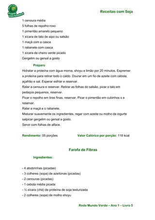 Receitas com Soja 
Rede Mundo Verde – Ano 1 – Livro 5 
1 cenoura média 5 folhas de repolho roxo 1 pimentão amarelo pequeno 1 xícara de talo de aipo ou salsão 1 maçã com a casca 1 rabanete com casca 1 xícara de cheiro verde picado Gergelim ou gersal a gosto 
Preparo Hidratar a proteína com água morna, shoyu e limão por 20 minutos. Espremer a proteína para retirar todo o caldo. Dourar em um fio de azeite com cebola, açafrão e sal. Esperar esfriar e reservar. Ralar a cenoura e reservar. Retirar as folhas do salsão, picar o talo em pedaços pequenos, reservar. Picar o repolho em tiras finas, reservar. Picar o pimentão em cubinhos s e reservar. Ralar a maçã e o rabanete. Misturar suavemente os ingredientes, regar com azeite ou molho de iogurte salpicar gergelim ou gersal a gosto. Servir com folhas de alface. Rendimento: 05 porções Valor Calórico por porção: 118 kcal 
Farofa de Fibras 
Ingredientes: - 4 abobrinhas (picadas) - 3 colheres (sopa) de azeitonas (picadas) - 2 cenouras (picadas) - 1 cebola média picada - ½ xícara (chá) de proteína de soja texturizada - 2 colheres (sopa) de molho shoyu  