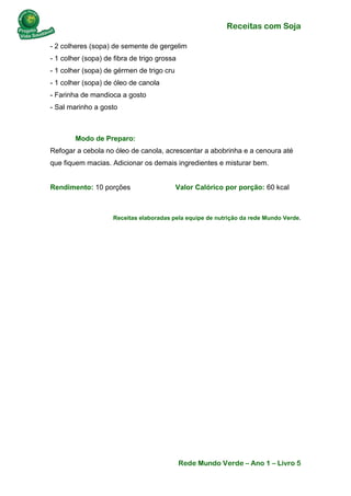 Receitas com Soja 
Rede Mundo Verde – Ano 1 – Livro 5 
- 2 colheres (sopa) de semente de gergelim - 1 colher (sopa) de fibra de trigo grossa - 1 colher (sopa) de gérmen de trigo cru - 1 colher (sopa) de óleo de canola - Farinha de mandioca a gosto - Sal marinho a gosto 
Modo de Preparo: Refogar a cebola no óleo de canola, acrescentar a abobrinha e a cenoura até que fiquem macias. Adicionar os demais ingredientes e misturar bem. Rendimento: 10 porções Valor Calórico por porção: 60 kcal 
Receitas elaboradas pela equipe de nutrição da rede Mundo Verde. 
