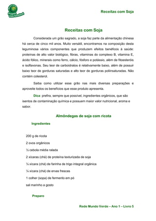 Receitas com Soja 
Rede Mundo Verde – Ano 1 – Livro 5 
Receitas com Soja 
Considerada um grão sagrado, a soja faz parte da alimentação chinesa há cerca de cinco mil anos. Muito versátil, encontramos na composição desta leguminosa vários componentes que produzem efeitos benéficos à saúde: proteínas de alto valor biológico, fibras, vitaminas do complexo B, vitamina E, ácido fólico, minerais como ferro, cálcio, fósforo e potássio, além de fitoesteróis e isoflavonas. Seu teor de carboidratos é relativamente baixo, além de possuir baixo teor de gorduras saturadas e alto teor de gorduras poliinsaturadas. Não contém colesterol. 
Saiba como utilizar esse grão nas mais diversas preparações e aproveite todos os benefícios que esse produto apresenta. 
Dica: prefira, sempre que possível, ingredientes orgânicos, que são isentos de contaminação química e possuem maior valor nutricional, aroma e sabor. 
Almôndegas de soja com ricota 
Ingredientes 
200 g de ricota 
2 ovos orgânicos 
½ cebola média ralada 
2 xícaras (chá) de proteína texturizada de soja 
¼ xícara (chá) de farinha de trigo integral orgânica 
¼ xícara (chá) de ervas frescas 
1 colher (sopa) de fermento em pó 
sal marinho a gosto Preparo  