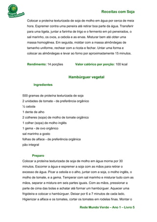 Receitas com Soja 
Rede Mundo Verde – Ano 1 – Livro 5 
Colocar a proteína texturizada de soja de molho em água por cerca de meia hora. Espremer contra uma peneira até retirar boa parte da água. Transferir para uma tigela, juntar a farinha de trigo e o fermento em pó peneirados, o sal marinho, os ovos, a cebola e as ervas. Misturar bem até obter uma massa homogênea. Em seguida, moldar com a massa almôndegas de tamanho uniforme, rechear com a ricota e fechar. Untar uma forma e colocar as almôndegas e levar ao forno por aproximadamente 15 minutos. Rendimento: 14 porções Valor calórico por porção: 100 kcal 
Hambúrguer vegetal 
Ingredientes 500 gramas de proteína texturizada de soja 2 unidades de tomate - de preferência orgânico ½ cebola 1 dente de alho 2 colheres (sopa) de molho de tomate orgânico 1 colher (sopa) de molho inglês 1 gema - de ovo orgânico sal marinho a gosto folhas de alface - de preferência orgânica pão integral Preparo Colocar a proteína texturizada de soja de molho em água morna por 30 minutos. Escorrer a água e espremer a soja com as mãos para retirar o excesso de água. Picar a cebola e o alho, juntar com a soja, o molho inglês, o molho de tomate, e a gema. Temperar com sal marinho e misturar tudo com as mãos, separar a mistura em seis partes iguais. Com as mãos, pressionar a parte de cima das bolas e achatar até formar um hambúrguer. Aquecer uma frigideira e colocar o hambúrguer. Deixar por 6 a 7 minutos de cada lado. Higienizar a alface e os tomates, cortar os tomates em rodelas finas. Montar o  