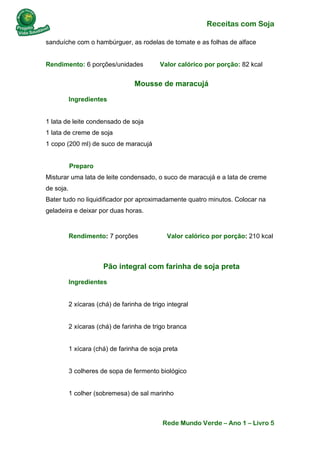 Receitas com Soja 
Rede Mundo Verde – Ano 1 – Livro 5 
sanduíche com o hambúrguer, as rodelas de tomate e as folhas de alface Rendimento: 6 porções/unidades Valor calórico por porção: 82 kcal 
Mousse de maracujá 
Ingredientes 1 lata de leite condensado de soja 1 lata de creme de soja 1 copo (200 ml) de suco de maracujá Preparo Misturar uma lata de leite condensado, o suco de maracujá e a lata de creme de soja. Bater tudo no liquidificador por aproximadamente quatro minutos. Colocar na geladeira e deixar por duas horas. 
Rendimento: 7 porções Valor calórico por porção: 210 kcal 
Pão integral com farinha de soja preta 
Ingredientes 2 xícaras (chá) de farinha de trigo integral 2 xícaras (chá) de farinha de trigo branca 1 xícara (chá) de farinha de soja preta 3 colheres de sopa de fermento biológico 1 colher (sobremesa) de sal marinho  