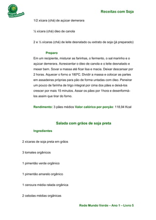 Receitas com Soja 
Rede Mundo Verde – Ano 1 – Livro 5 
1/2 xícara (chá) de açúcar demerara ½ xícara (chá) óleo de canola 2 e ½ xícaras (chá) de leite desnatado ou extrato de soja (já preparado) Preparo Em um recipiente, misturar as farinhas, o fermento, o sal marinho e o açúcar demerara. Acrescentar o óleo de canola e o leite desnatado e mexer bem. Sovar a massa até ficar lisa e macia. Deixar descansar por 2 horas. Aquecer o forno a 180ºC. Dividir a massa e colocar as partes em assadeiras próprias para pão de forma untadas com óleo. Peneirar um pouco de farinha de trigo integral por cima dos pães e deixá-los crescer por mais 15 minutos. Assar os pães por 1hora e desenformá- los assim que tirar do forno. Rendimento: 3 pães médios Valor calórico por porção: 118,94 Kcal 
Salada com grãos de soja preta 
Ingredientes 2 xícaras de soja preta em grãos 3 tomates orgânicos 1 pimentão verde orgânico 1 pimentão amarelo orgânico 1 cenoura média ralada orgânica 2 cebolas médias orgânicas  